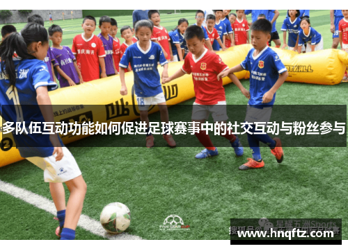 多队伍互动功能如何促进足球赛事中的社交互动与粉丝参与